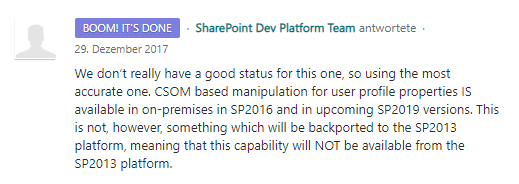 We don’t really have a good status for this one, so using the most accurate one. CSOM based manipulation for user profile properties IS available in on-premises in SP2016 and in upcoming SP2019 versions. This is not, however, something which will be backported to the SP2013 platform, meaning that this capability will NOT be available from the SP2013 platform.